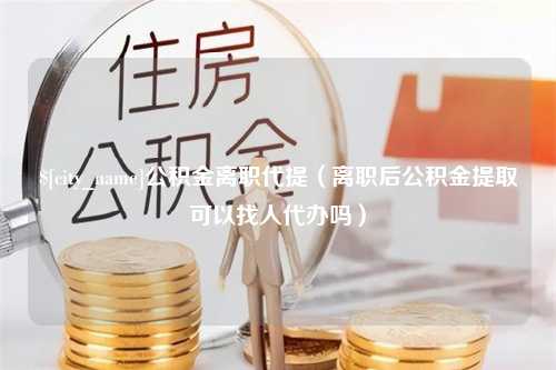 龙岩公积金离职代提（离职后公积金提取可以找人代办吗）