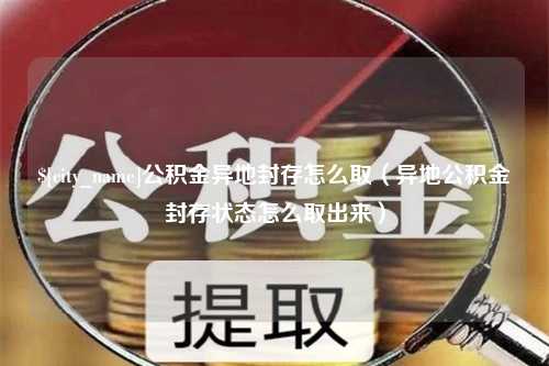 龙岩公积金异地封存怎么取（异地公积金封存状态怎么取出来）